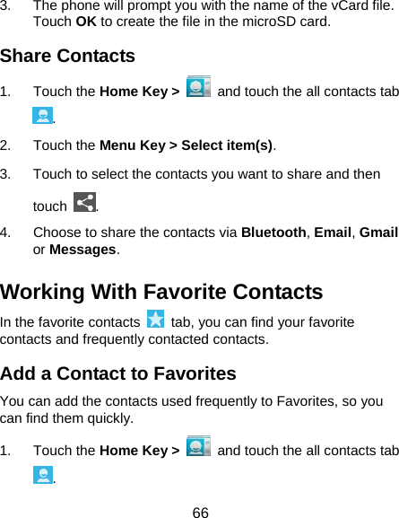  66 3.  The phone will prompt you with the name of the vCard file. Touch OK to create the file in the microSD card. Share Contacts 1. Touch the Home Key &gt;   and touch the all contacts tab . 2. Touch the Menu Key &gt; Select item(s). 3.  Touch to select the contacts you want to share and then touch  . 4.  Choose to share the contacts via Bluetooth, Email, Gmail or Messages. Working With Favorite Contacts In the favorite contacts    tab, you can find your favorite contacts and frequently contacted contacts. Add a Contact to Favorites You can add the contacts used frequently to Favorites, so you can find them quickly. 1. Touch the Home Key &gt;   and touch the all contacts tab . 