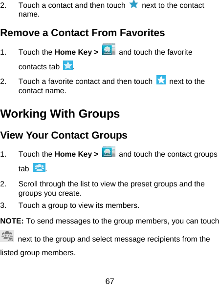  67 2.  Touch a contact and then touch    next to the contact name. Remove a Contact From Favorites 1. Touch the Home Key &gt;   and touch the favorite contacts tab  . 2.  Touch a favorite contact and then touch    next to the contact name. Working With Groups View Your Contact Groups 1. Touch the Home Key &gt;   and touch the contact groups tab  . 2.  Scroll through the list to view the preset groups and the groups you create. 3.  Touch a group to view its members. NOTE: To send messages to the group members, you can touch   next to the group and select message recipients from the listed group members. 