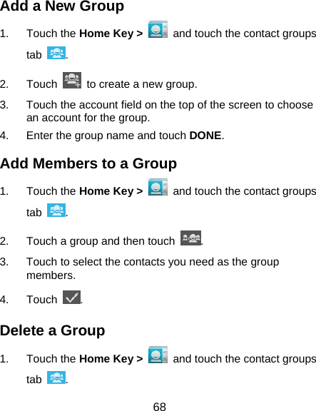  68 Add a New Group 1. Touch the Home Key &gt;   and touch the contact groups tab  . 2. Touch    to create a new group. 3.  Touch the account field on the top of the screen to choose an account for the group. 4.  Enter the group name and touch DONE. Add Members to a Group 1. Touch the Home Key &gt;   and touch the contact groups tab  . 2.  Touch a group and then touch  . 3.  Touch to select the contacts you need as the group members. 4. Touch  . Delete a Group 1. Touch the Home Key &gt;   and touch the contact groups tab  . 