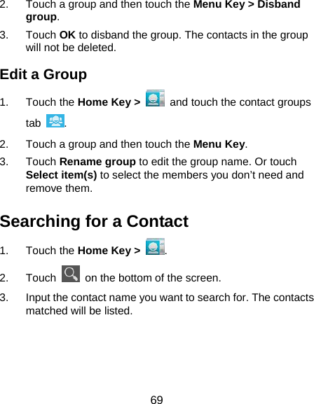  69 2.  Touch a group and then touch the Menu Key &gt; Disband group. 3. Touch OK to disband the group. The contacts in the group will not be deleted. Edit a Group 1. Touch the Home Key &gt;   and touch the contact groups tab  . 2.  Touch a group and then touch the Menu Key. 3. Touch Rename group to edit the group name. Or touch Select item(s) to select the members you don’t need and remove them. Searching for a Contact 1. Touch the Home Key &gt;  . 2. Touch    on the bottom of the screen. 3.  Input the contact name you want to search for. The contacts matched will be listed. 