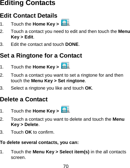  70 Editing Contacts Edit Contact Details 1. Touch the Home Key &gt;  . 2.  Touch a contact you need to edit and then touch the Menu Key &gt; Edit. 3.  Edit the contact and touch DONE. Set a Ringtone for a Contact 1. Touch the Home Key &gt;  . 2.  Touch a contact you want to set a ringtone for and then touch the Menu Key &gt; Set ringtone. 3.  Select a ringtone you like and touch OK. Delete a Contact 1. Touch the Home Key &gt;  . 2.  Touch a contact you want to delete and touch the Menu Key &gt; Delete. 3. Touch OK to confirm. To delete several contacts, you can: 1. Touch the Menu Key &gt; Select item(s) in the all contacts screen. 