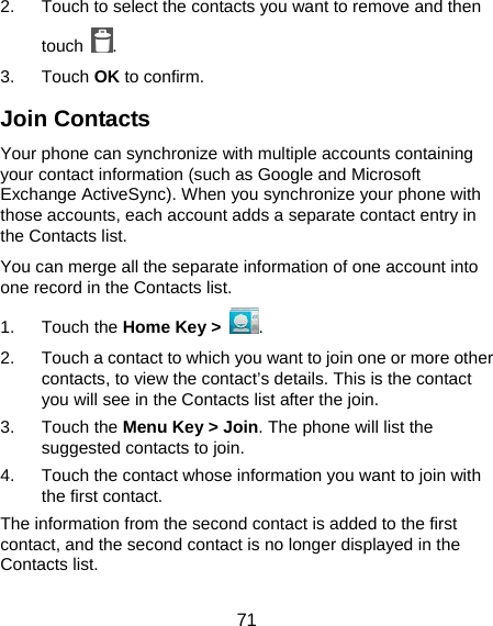  71 2.  Touch to select the contacts you want to remove and then touch  . 3. Touch OK to confirm. Join Contacts Your phone can synchronize with multiple accounts containing your contact information (such as Google and Microsoft Exchange ActiveSync). When you synchronize your phone with those accounts, each account adds a separate contact entry in the Contacts list. You can merge all the separate information of one account into one record in the Contacts list. 1. Touch the Home Key &gt;  . 2.  Touch a contact to which you want to join one or more other contacts, to view the contact’s details. This is the contact you will see in the Contacts list after the join. 3. Touch the Menu Key &gt; Join. The phone will list the suggested contacts to join. 4.  Touch the contact whose information you want to join with the first contact. The information from the second contact is added to the first contact, and the second contact is no longer displayed in the Contacts list. 