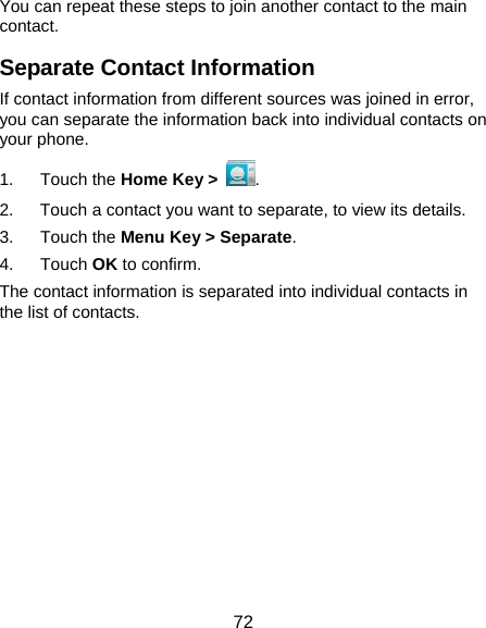  72 You can repeat these steps to join another contact to the main contact. Separate Contact Information If contact information from different sources was joined in error, you can separate the information back into individual contacts on your phone. 1. Touch the Home Key &gt;  . 2.  Touch a contact you want to separate, to view its details. 3. Touch the Menu Key &gt; Separate.  4. Touch OK to confirm. The contact information is separated into individual contacts in the list of contacts.           