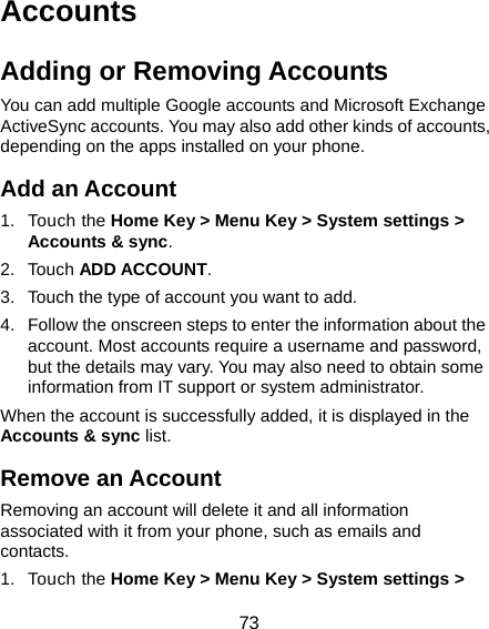  73 Accounts Adding or Removing Accounts You can add multiple Google accounts and Microsoft Exchange ActiveSync accounts. You may also add other kinds of accounts, depending on the apps installed on your phone. Add an Account 1. Touch the Home Key &gt; Menu Key &gt; System settings &gt; Accounts &amp; sync. 2. Touch ADD ACCOUNT. 3.  Touch the type of account you want to add. 4.  Follow the onscreen steps to enter the information about the account. Most accounts require a username and password, but the details may vary. You may also need to obtain some information from IT support or system administrator. When the account is successfully added, it is displayed in the Accounts &amp; sync list. Remove an Account Removing an account will delete it and all information associated with it from your phone, such as emails and contacts. 1. Touch the Home Key &gt; Menu Key &gt; System settings &gt; 