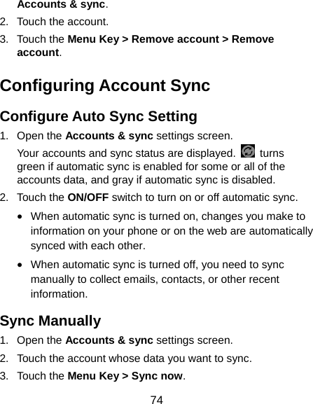  74 Accounts &amp; sync. 2. Touch the account. 3. Touch the Menu Key &gt; Remove account &gt; Remove account. Configuring Account Sync Configure Auto Sync Setting 1. Open the Accounts &amp; sync settings screen. Your accounts and sync status are displayed.   turns green if automatic sync is enabled for some or all of the accounts data, and gray if automatic sync is disabled. 2. Touch the ON/OFF switch to turn on or off automatic sync.   • When automatic sync is turned on, changes you make to information on your phone or on the web are automatically synced with each other. • When automatic sync is turned off, you need to sync manually to collect emails, contacts, or other recent information. Sync Manually 1. Open the Accounts &amp; sync settings screen. 2.  Touch the account whose data you want to sync. 3. Touch the Menu Key &gt; Sync now. 