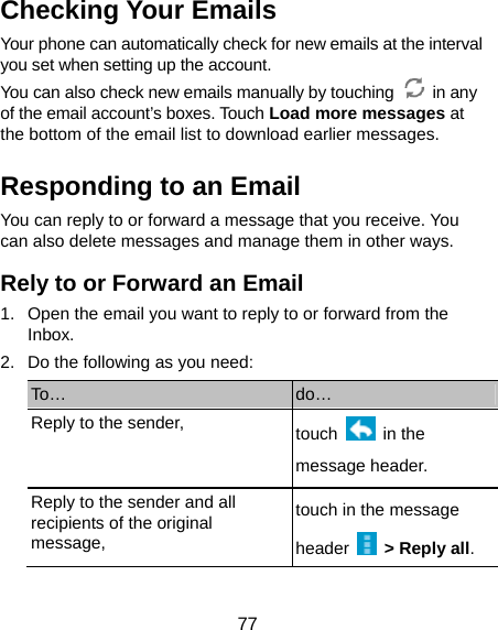  77 Checking Your Emails Your phone can automatically check for new emails at the interval you set when setting up the account.   You can also check new emails manually by touching   in any of the email account’s boxes. Touch Load more messages at the bottom of the email list to download earlier messages. Responding to an Email You can reply to or forward a message that you receive. You can also delete messages and manage them in other ways. Rely to or Forward an Email 1.  Open the email you want to reply to or forward from the Inbox. 2.  Do the following as you need: To…  do… Reply to the sender,  touch   in the message header. Reply to the sender and all recipients of the original message, touch in the message header   &gt; Reply all. 