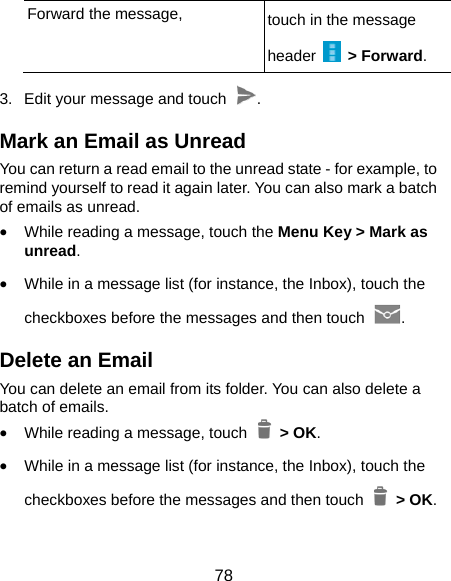  78 Forward the message,  touch in the message header   &gt; Forward. 3.  Edit your message and touch  . Mark an Email as Unread You can return a read email to the unread state - for example, to remind yourself to read it again later. You can also mark a batch of emails as unread. • While reading a message, touch the Menu Key &gt; Mark as unread. • While in a message list (for instance, the Inbox), touch the checkboxes before the messages and then touch  . Delete an Email You can delete an email from its folder. You can also delete a batch of emails. • While reading a message, touch   &gt; OK. • While in a message list (for instance, the Inbox), touch the checkboxes before the messages and then touch   &gt; OK. 