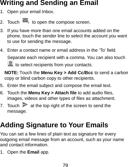  79 Writing and Sending an Email 1.  Open your email Inbox. 2. Touch    to open the compose screen. 3.  If you have more than one email accounts added on the phone, touch the sender line to select the account you want to use for sending the message. 4.  Enter a contact name or email address in the ‘To’ field. Separate each recipient with a comma. You can also touch   to select recipients from your contacts. NOTE: Touch the Menu Key &gt; Add Cc/Bcc to send a carbon copy or blind carbon copy to other recipients. 5.  Enter the email subject and compose the email text. 6. Touch the Menu Key &gt; Attach file to add audio files, images, videos and other types of files as attachment. 7. Touch    at the top right of the screen to send the message. Adding Signature to Your Emails You can set a few lines of plain text as signature for every outgoing email message from an account, such as your name and contact information.   1. Open the Email app. 