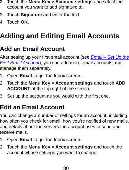  80 2. Touch the Menu Key &gt; Account settings and select the account you want to add signature to. 3. Touch Signature and enter the text. 4. Touch OK. Adding and Editing Email Accounts Add an Email Account After setting up your first email account (see Email – Set Up the First Email Account), you can add more email accounts and manage them separately. 1. Open Email to get the Inbox screen. 2. Touch the Menu Key &gt; Account settings and touch ADD ACCOUNT at the top right of the screen. 3.  Set up the account as you would with the first one. Edit an Email Account You can change a number of settings for an account, including how often you check for email, how you’re notified of new mails, and details about the servers the account uses to send and receive mails. 1. Open Email to get the Inbox screen. 2. Touch the Menu Key &gt; Account settings and touch the account whose settings you want to change. 