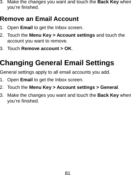  81 3.  Make the changes you want and touch the Back Key when you’re finished. Remove an Email Account 1. Open Email to get the Inbox screen. 2. Touch the Menu Key &gt; Account settings and touch the account you want to remove. 3. Touch Remove account &gt; OK. Changing General Email Settings General settings apply to all email accounts you add. 1. Open Email to get the Inbox screen. 2. Touch the Menu Key &gt; Account settings &gt; General. 3.  Make the changes you want and touch the Back Key when you’re finished.  