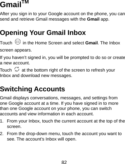  82 GmailTM After you sign in to your Google account on the phone, you can send and retrieve Gmail messages with the Gmail app.   Opening Your Gmail Inbox Touch    in the Home Screen and select Gmail. The Inbox screen appears. If you haven’t signed in, you will be prompted to do so or create a new account. Touch    at the bottom right of the screen to refresh your Inbox and download new messages. Switching Accounts Gmail displays conversations, messages, and settings from one Google account at a time. If you have signed in to more than one Google account on your phone, you can switch accounts and view information in each account. 1.  From your Inbox, touch the current account at the top of the screen. 2.  From the drop-down menu, touch the account you want to see. The account’s Inbox will open. 