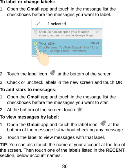  86 To label or change labels: 1. Open the Gmail app and touch in the message list the checkboxes before the messages you want to label.  2.  Touch the label icon    at the bottom of the screen. 3.  Check or uncheck labels in the new screen and touch OK. To add stars to messages: 1. Open the Gmail app and touch in the message list the checkboxes before the messages you want to star. 2.  At the bottom of the screen, touch  . To view messages by label: 1. Open the Gmail app and touch the label icon   at the bottom of the message list without checking any message. 2.  Touch the label to view messages with that label. TIP: You can also touch the name of your account at the top of the screen. Then touch one of the labels listed in the RECENT section, below account names. 