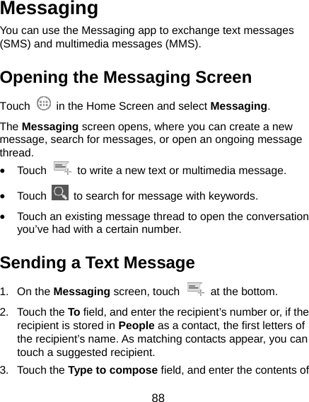  88 Messaging You can use the Messaging app to exchange text messages (SMS) and multimedia messages (MMS). Opening the Messaging Screen Touch    in the Home Screen and select Messaging. The Messaging screen opens, where you can create a new message, search for messages, or open an ongoing message thread. • Touch    to write a new text or multimedia message. • Touch    to search for message with keywords. • Touch an existing message thread to open the conversation you’ve had with a certain number.   Sending a Text Message 1. On the Messaging screen, touch    at the bottom. 2. Touch the To field, and enter the recipient’s number or, if the recipient is stored in People as a contact, the first letters of the recipient’s name. As matching contacts appear, you can touch a suggested recipient. 3. Touch the Type to compose field, and enter the contents of 
