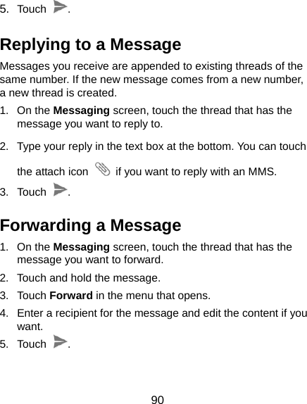  90 5.  Touch  . Replying to a Message Messages you receive are appended to existing threads of the same number. If the new message comes from a new number, a new thread is created. 1. On the Messaging screen, touch the thread that has the message you want to reply to. 2.  Type your reply in the text box at the bottom. You can touch the attach icon    if you want to reply with an MMS. 3. Touch  . Forwarding a Message 1. On the Messaging screen, touch the thread that has the message you want to forward. 2.  Touch and hold the message. 3. Touch Forward in the menu that opens. 4.  Enter a recipient for the message and edit the content if you want. 5. Touch  . 