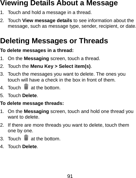  91 Viewing Details About a Message 1.  Touch and hold a message in a thread. 2. Touch View message details to see information about the message, such as message type, sender, recipient, or date. Deleting Messages or Threads To delete messages in a thread: 1. On the Messaging screen, touch a thread. 2. Touch the Menu Key &gt; Select item(s). 3.  Touch the messages you want to delete. The ones you touch will have a check in the box in front of them. 4. Touch   at the bottom. 5. Touch Delete. To delete message threads: 1. On the Messaging screen, touch and hold one thread you want to delete. 2.  If there are more threads you want to delete, touch them one by one. 3. Touch   at the bottom. 4. Touch Delete. 