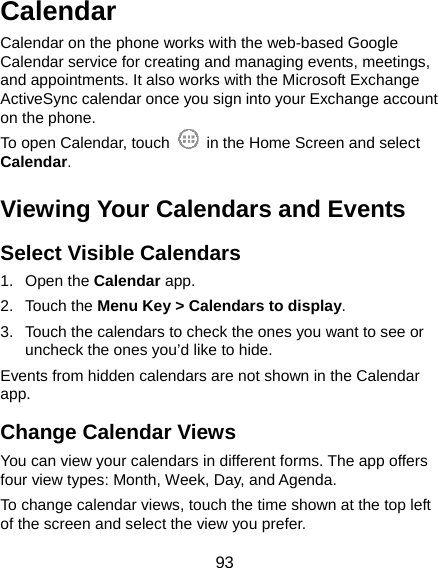 93 Calendar Calendar on the phone works with the web-based Google Calendar service for creating and managing events, meetings, and appointments. It also works with the Microsoft Exchange ActiveSync calendar once you sign into your Exchange account on the phone. To open Calendar, touch    in the Home Screen and select Calendar.  Viewing Your Calendars and Events Select Visible Calendars 1. Open the Calendar app. 2. Touch the Menu Key &gt; Calendars to display. 3.  Touch the calendars to check the ones you want to see or uncheck the ones you’d like to hide. Events from hidden calendars are not shown in the Calendar app. Change Calendar Views You can view your calendars in different forms. The app offers four view types: Month, Week, Day, and Agenda. To change calendar views, touch the time shown at the top left of the screen and select the view you prefer. 