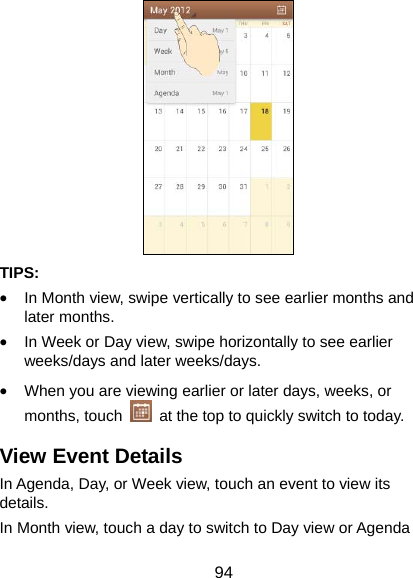  94  TIPS:  • In Month view, swipe vertically to see earlier months and later months. • In Week or Day view, swipe horizontally to see earlier weeks/days and later weeks/days. • When you are viewing earlier or later days, weeks, or months, touch    at the top to quickly switch to today. View Event Details In Agenda, Day, or Week view, touch an event to view its details. In Month view, touch a day to switch to Day view or Agenda 