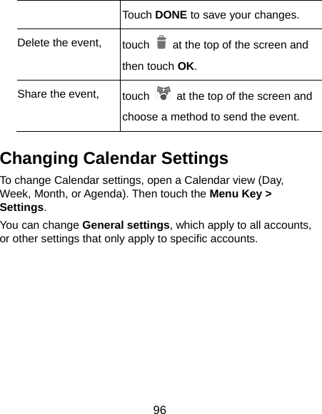  96 Touch DONE to save your changes. Delete the event,  touch    at the top of the screen and then touch OK. Share the event,  touch    at the top of the screen and choose a method to send the event. Changing Calendar Settings To change Calendar settings, open a Calendar view (Day, Week, Month, or Agenda). Then touch the Menu Key &gt; Settings. You can change General settings, which apply to all accounts, or other settings that only apply to specific accounts.        