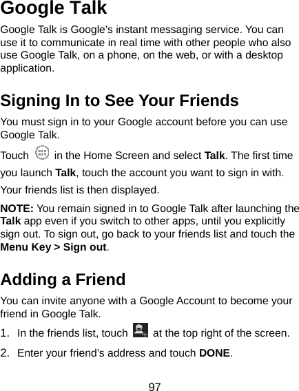  97 Google Talk   Google Talk is Google’s instant messaging service. You can use it to communicate in real time with other people who also use Google Talk, on a phone, on the web, or with a desktop application. Signing In to See Your Friends You must sign in to your Google account before you can use Google Talk.   Touch    in the Home Screen and select Talk. The first time you launch Talk, touch the account you want to sign in with. Your friends list is then displayed.   NOTE: You remain signed in to Google Talk after launching the Talk app even if you switch to other apps, until you explicitly sign out. To sign out, go back to your friends list and touch the Menu Key &gt; Sign out. Adding a Friend You can invite anyone with a Google Account to become your friend in Google Talk. 1.  In the friends list, touch    at the top right of the screen.   2.  Enter your friend’s address and touch DONE. 