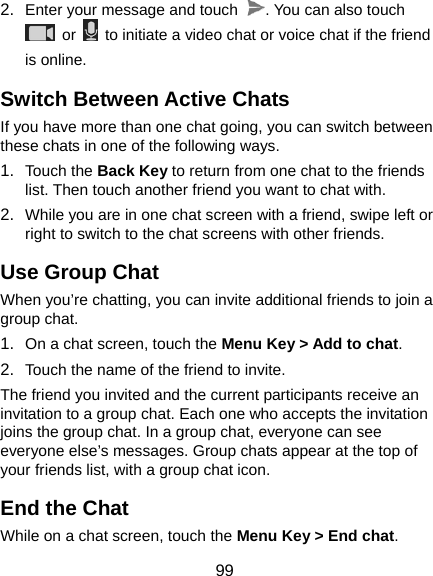  99 2.  Enter your message and touch  . You can also touch  or    to initiate a video chat or voice chat if the friend is online. Switch Between Active Chats If you have more than one chat going, you can switch between these chats in one of the following ways. 1.  Touch the Back Key to return from one chat to the friends list. Then touch another friend you want to chat with. 2.  While you are in one chat screen with a friend, swipe left or right to switch to the chat screens with other friends. Use Group Chat When you’re chatting, you can invite additional friends to join a group chat. 1.  On a chat screen, touch the Menu Key &gt; Add to chat. 2.  Touch the name of the friend to invite. The friend you invited and the current participants receive an invitation to a group chat. Each one who accepts the invitation joins the group chat. In a group chat, everyone can see everyone else’s messages. Group chats appear at the top of your friends list, with a group chat icon. End the Chat While on a chat screen, touch the Menu Key &gt; End chat. 