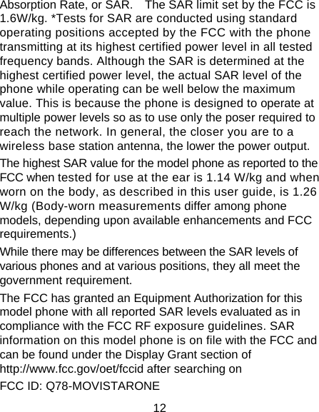12 Absorption Rate, or SAR.    The SAR limit set by the FCC is 1.6W/kg. *Tests for SAR are conducted using standard operating positions accepted by the FCC with the phone transmitting at its highest certified power level in all tested frequency bands. Although the SAR is determined at the highest certified power level, the actual SAR level of the phone while operating can be well below the maximum value. This is because the phone is designed to operate at multiple power levels so as to use only the poser required to reach the network. In general, the closer you are to a wireless base station antenna, the lower the power output. The highest SAR value for the model phone as reported to the FCC when tested for use at the ear is 1.14 W/kg and when worn on the body, as described in this user guide, is 1.26 W/kg (Body-worn measurements differ among phone models, depending upon available enhancements and FCC requirements.) While there may be differences between the SAR levels of various phones and at various positions, they all meet the government requirement. The FCC has granted an Equipment Authorization for this model phone with all reported SAR levels evaluated as in compliance with the FCC RF exposure guidelines. SAR information on this model phone is on file with the FCC and can be found under the Display Grant section of http://www.fcc.gov/oet/fccid after searching on   FCC ID: Q78-MOVISTARONE 