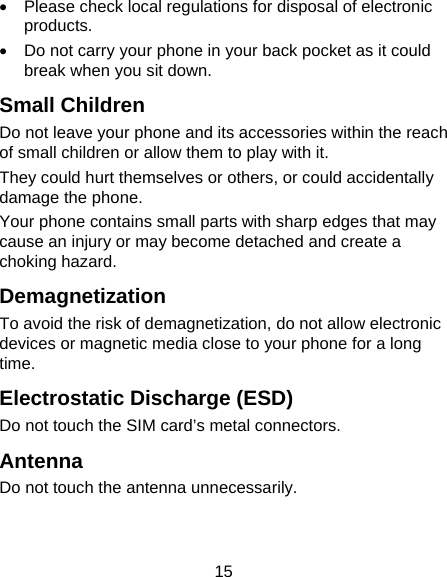 15   Please check local regulations for disposal of electronic products.   Do not carry your phone in your back pocket as it could break when you sit down. Small Children Do not leave your phone and its accessories within the reach of small children or allow them to play with it. They could hurt themselves or others, or could accidentally damage the phone. Your phone contains small parts with sharp edges that may cause an injury or may become detached and create a choking hazard. Demagnetization To avoid the risk of demagnetization, do not allow electronic devices or magnetic media close to your phone for a long time. Electrostatic Discharge (ESD) Do not touch the SIM card’s metal connectors. Antenna Do not touch the antenna unnecessarily. 