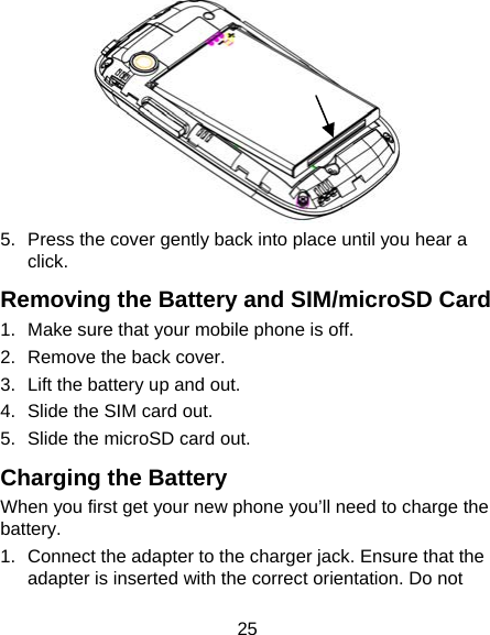 25  5.  Press the cover gently back into place until you hear a click. Removing the Battery and SIM/microSD Card 1.  Make sure that your mobile phone is off. 2.  Remove the back cover. 3.  Lift the battery up and out. 4.  Slide the SIM card out. 5.  Slide the microSD card out. Charging the Battery When you first get your new phone you’ll need to charge the battery. 1.  Connect the adapter to the charger jack. Ensure that the adapter is inserted with the correct orientation. Do not 