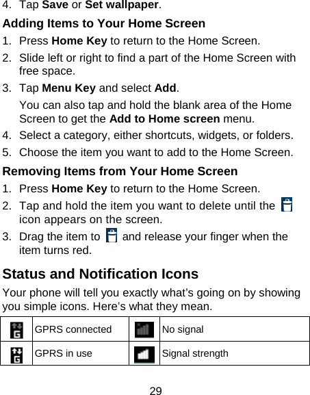 29 4. Tap Save or Set wallpaper. Adding Items to Your Home Screen 1. Press Home Key to return to the Home Screen. 2.  Slide left or right to find a part of the Home Screen with free space. 3. Tap Menu Key and select Add. You can also tap and hold the blank area of the Home Screen to get the Add to Home screen menu. 4.  Select a category, either shortcuts, widgets, or folders. 5.  Choose the item you want to add to the Home Screen. Removing Items from Your Home Screen 1. Press Home Key to return to the Home Screen. 2.  Tap and hold the item you want to delete until the   icon appears on the screen. 3.  Drag the item to    and release your finger when the item turns red. Status and Notification Icons Your phone will tell you exactly what’s going on by showing you simple icons. Here’s what they mean.  GPRS connected  No signal  GPRS in use  Signal strength 