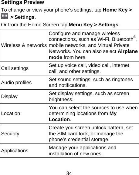 34 Settings Preview To change or view your phone’s settings, tap Home Key &gt;  &gt; Settings. Or from the Home Screen tap Menu Key &gt; Settings. Wireless &amp; networksConfigure and manage wireless connections, such as Wi-Fi, Bluetooth®, mobile networks, and Virtual Private Networks. You can also select Airplane mode from here. Call settings  Set up voice call, video call, internet call, and other settings. Audio profiles  Set sound settings, such as ringtones and notifications. Display  Set display settings, such as screen brightness. Location   You can select the sources to use when determining locations from My Location. Security  Create you screen unlock pattern, set the SIM card lock, or manage the phone’s credential storage. Applications  Manage your applications and installation of new ones. 