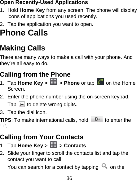 36 Open Recently-Used Applications 1. Hold Home Key from any screen. The phone will display icons of applications you used recently. 2.  Tap the application you want to open. Phone Calls Making Calls There are many ways to make a call with your phone. And they’re all easy to do. Calling from the Phone 1. Tap Home Key &gt;   &gt; Phone or tap    on the Home Screen. 2.  Enter the phone number using the on-screen keypad. Tap    to delete wrong digits. 3.  Tap the dial icon. TIPS: To make international calls, hold    to enter the “+”. Calling from Your Contacts 1. Tap Home Key &gt;   &gt; Contacts. 2.  Slide your finger to scroll the contacts list and tap the contact you want to call. You can search for a contact by tapping   on the 