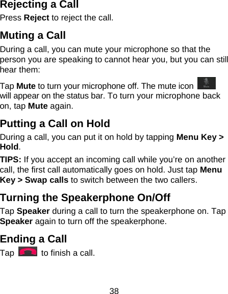38 Rejecting a Call Press Reject to reject the call. Muting a Call During a call, you can mute your microphone so that the person you are speaking to cannot hear you, but you can still hear them: Tap Mute to turn your microphone off. The mute icon   will appear on the status bar. To turn your microphone back on, tap Mute again. Putting a Call on Hold During a call, you can put it on hold by tapping Menu Key &gt; Hold.   TIPS: If you accept an incoming call while you’re on another call, the first call automatically goes on hold. Just tap Menu Key &gt; Swap calls to switch between the two callers. Turning the Speakerphone On/Off Tap Speaker during a call to turn the speakerphone on. Tap Speaker again to turn off the speakerphone.   Ending a Call Tap    to finish a call.  