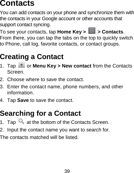 39 Contacts You can add contacts on your phone and synchronize them with the contacts in your Google account or other accounts that support contact syncing. To see your contacts, tap Home Key &gt;   &gt; Contacts. From there, you can tap the tabs on the top to quickly switch to Phone, call log, favorite contacts, or contact groups. Creating a Contact 1. Tap   or Menu Key &gt; New contact from the Contacts Screen. 2.  Choose where to save the contact. 3.  Enter the contact name, phone numbers, and other information.  4. Tap Save to save the contact. Searching for a Contact 1. Tap    at the bottom of the Contacts Screen. 2.  Input the contact name you want to search for. The contacts matched will be listed. 