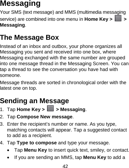 42 Messaging Your SMS (text message) and MMS (multimedia messaging service) are combined into one menu in Home Key &gt;   &gt; Messaging. The Message Box Instead of an inbox and outbox, your phone organizes all Messaging you sent and received into one box, where Messaging exchanged with the same number are grouped into one message thread in the Messaging Screen. You can tap a thread to see the conversation you have had with someone. Message threads are sorted in chronological order with the latest one on top. Sending an Message 1. Tap Home Key &gt;   &gt; Messaging. 2. Tap Compose New message. 3.  Enter the recipient’s number or name. As you type, matching contacts will appear. Tap a suggested contact to add as a recipient. 4. Tap Type to compose and type your message.  Tap Menu Key to insert quick text, smiley, or contact.   If you are sending an MMS, tap Menu Key to add a 