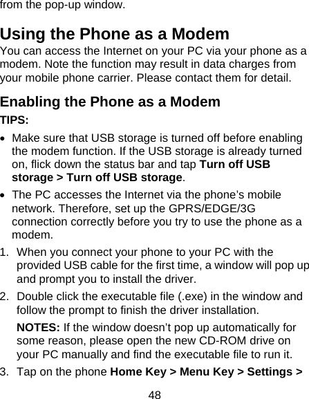 48 from the pop-up window. Using the Phone as a Modem You can access the Internet on your PC via your phone as a modem. Note the function may result in data charges from your mobile phone carrier. Please contact them for detail. Enabling the Phone as a Modem TIPS:    Make sure that USB storage is turned off before enabling the modem function. If the USB storage is already turned on, flick down the status bar and tap Turn off USB storage &gt; Turn off USB storage.   The PC accesses the Internet via the phone’s mobile network. Therefore, set up the GPRS/EDGE/3G connection correctly before you try to use the phone as a modem. 1.  When you connect your phone to your PC with the provided USB cable for the first time, a window will pop up and prompt you to install the driver. 2.  Double click the executable file (.exe) in the window and follow the prompt to finish the driver installation. NOTES: If the window doesn’t pop up automatically for some reason, please open the new CD-ROM drive on your PC manually and find the executable file to run it. 3.  Tap on the phone Home Key &gt; Menu Key &gt; Settings &gt; 