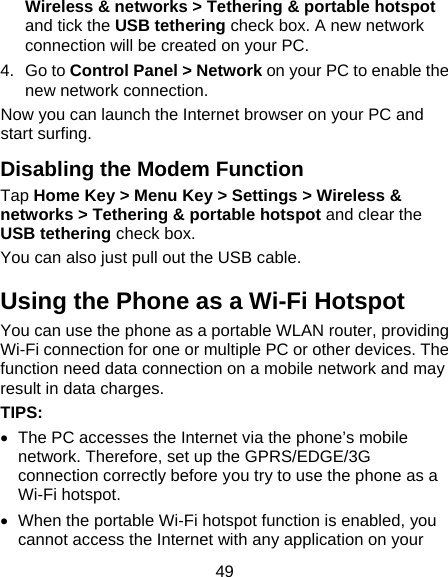49 Wireless &amp; networks &gt; Tethering &amp; portable hotspot and tick the USB tethering check box. A new network connection will be created on your PC. 4. Go to Control Panel &gt; Network on your PC to enable the new network connection. Now you can launch the Internet browser on your PC and start surfing. Disabling the Modem Function Tap Home Key &gt; Menu Key &gt; Settings &gt; Wireless &amp; networks &gt; Tethering &amp; portable hotspot and clear the USB tethering check box.   You can also just pull out the USB cable. Using the Phone as a Wi-Fi Hotspot You can use the phone as a portable WLAN router, providing Wi-Fi connection for one or multiple PC or other devices. The function need data connection on a mobile network and may result in data charges. TIPS:    The PC accesses the Internet via the phone’s mobile network. Therefore, set up the GPRS/EDGE/3G connection correctly before you try to use the phone as a Wi-Fi hotspot.   When the portable Wi-Fi hotspot function is enabled, you cannot access the Internet with any application on your 