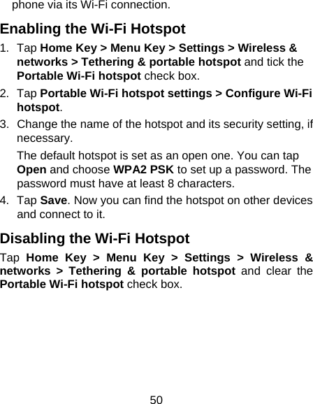 50 phone via its Wi-Fi connection. Enabling the Wi-Fi Hotspot 1. Tap Home Key &gt; Menu Key &gt; Settings &gt; Wireless &amp; networks &gt; Tethering &amp; portable hotspot and tick the Portable Wi-Fi hotspot check box. 2. Tap Portable Wi-Fi hotspot settings &gt; Configure Wi-Fi hotspot. 3.  Change the name of the hotspot and its security setting, if necessary. The default hotspot is set as an open one. You can tap Open and choose WPA2 PSK to set up a password. The password must have at least 8 characters. 4. Tap Save. Now you can find the hotspot on other devices and connect to it. Disabling the Wi-Fi Hotspot Tap  Home Key &gt; Menu Key &gt; Settings &gt; Wireless &amp; networks &gt; Tethering &amp; portable hotspot and clear the Portable Wi-Fi hotspot check box.  
