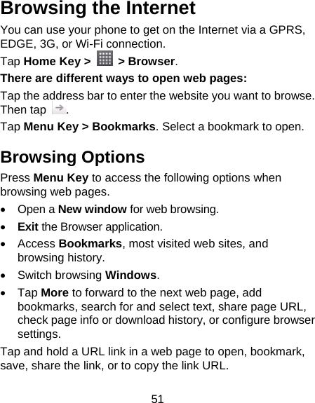 51 Browsing the Internet You can use your phone to get on the Internet via a GPRS, EDGE, 3G, or Wi-Fi connection.   Tap Home Key &gt;   &gt; Browser. There are different ways to open web pages: Tap the address bar to enter the website you want to browse. Then tap  . Tap Menu Key &gt; Bookmarks. Select a bookmark to open. Browsing Options Press Menu Key to access the following options when browsing web pages.  Open a New window for web browsing.  Exit the Browser application.  Access Bookmarks, most visited web sites, and browsing history.  Switch browsing Windows.  Tap More to forward to the next web page, add bookmarks, search for and select text, share page URL, check page info or download history, or configure browser settings. Tap and hold a URL link in a web page to open, bookmark, save, share the link, or to copy the link URL. 