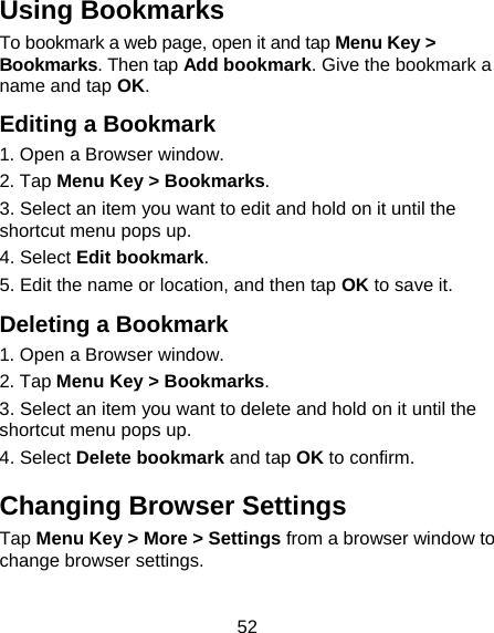 52 Using Bookmarks To bookmark a web page, open it and tap Menu Key &gt; Bookmarks. Then tap Add bookmark. Give the bookmark a name and tap OK. Editing a Bookmark 1. Open a Browser window. 2. Tap Menu Key &gt; Bookmarks. 3. Select an item you want to edit and hold on it until the shortcut menu pops up. 4. Select Edit bookmark. 5. Edit the name or location, and then tap OK to save it. Deleting a Bookmark 1. Open a Browser window. 2. Tap Menu Key &gt; Bookmarks. 3. Select an item you want to delete and hold on it until the shortcut menu pops up. 4. Select Delete bookmark and tap OK to confirm. Changing Browser Settings Tap Menu Key &gt; More &gt; Settings from a browser window to change browser settings. 