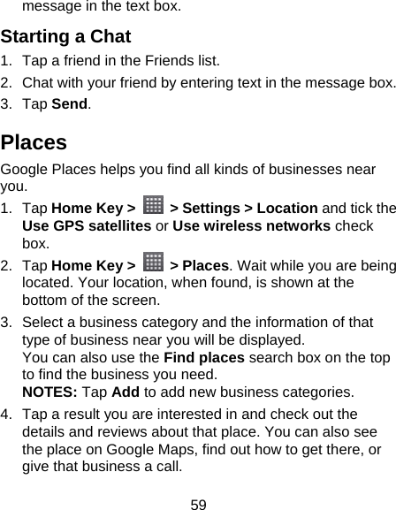 59 message in the text box. Starting a Chat 1.  Tap a friend in the Friends list. 2.  Chat with your friend by entering text in the message box. 3. Tap Send. Places Google Places helps you find all kinds of businesses near you. 1. Tap Home Key &gt;    &gt; Settings &gt; Location and tick the Use GPS satellites or Use wireless networks check box. 2. Tap Home Key &gt;   &gt; Places. Wait while you are being located. Your location, when found, is shown at the bottom of the screen. 3.  Select a business category and the information of that type of business near you will be displayed. You can also use the Find places search box on the top to find the business you need. NOTES: Tap Add to add new business categories. 4.  Tap a result you are interested in and check out the details and reviews about that place. You can also see the place on Google Maps, find out how to get there, or give that business a call. 