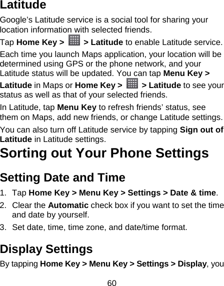 60 Latitude Google’s Latitude service is a social tool for sharing your location information with selected friends.   Tap Home Key &gt;  &gt; Latitude to enable Latitude service. Each time you launch Maps application, your location will be determined using GPS or the phone network, and your Latitude status will be updated. You can tap Menu Key &gt; Latitude in Maps or Home Key &gt;   &gt; Latitude to see your status as well as that of your selected friends. In Latitude, tap Menu Key to refresh friends’ status, see them on Maps, add new friends, or change Latitude settings. You can also turn off Latitude service by tapping Sign out of Latitude in Latitude settings. Sorting out Your Phone Settings Setting Date and Time 1. Tap Home Key &gt; Menu Key &gt; Settings &gt; Date &amp; time. 2. Clear the Automatic check box if you want to set the time and date by yourself. 3.  Set date, time, time zone, and date/time format. Display Settings By tapping Home Key &gt; Menu Key &gt; Settings &gt; Display, you 