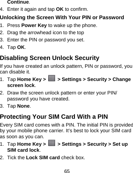 65 Continue. 4.  Enter it again and tap OK to confirm. Unlocking the Screen With Your PIN or Password 1. Press Power Key to wake up the phone. 2. Drag the arrowhead icon to the top 3.  Enter the PIN or password you set. 4. Tap OK. Disabling Screen Unlock Security If you have created an unlock pattern, PIN or password, you can disable it. 1. Tap Home Key &gt;    &gt; Settings &gt; Security &gt; Change screen lock. 2.  Draw the screen unlock pattern or enter your PIN/ password you have created. 3. Tap None. Protecting Your SIM Card With a PIN Every SIM card comes with a PIN. The initial PIN is provided by your mobile phone carrier. It’s best to lock your SIM card as soon as you can. 1. Tap Home Key &gt;    &gt; Settings &gt; Security &gt; Set up SIM card lock. 2. Tick the Lock SIM card check box. 