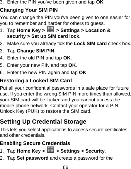 66 3.  Enter the PIN you’ve been given and tap OK. Changing Your SIM PIN You can change the PIN you’ve been given to one easier for you to remember and harder for others to guess. 1. Tap Home Key &gt;    &gt; Settings &gt; Location &amp; security &gt; Set up SIM card lock. 2.  Make sure you already tick the Lock SIM card check box. 3. Tap Change SIM PIN. 4.  Enter the old PIN and tap OK. 5.  Enter your new PIN and tap OK. 6.  Enter the new PIN again and tap OK. Restoring a Locked SIM Card Put all your confidential passwords in a safe place for future use. If you enter the wrong SIM PIN more times than allowed, your SIM card will be locked and you cannot access the mobile phone network. Contact your operator for a PIN Unlock Key (PUK) to restore the SIM card. Setting Up Credential Storage This lets you select applications to access secure certificates and other credentials. Enabling Secure Credentials 1. Tap Home Key &gt;    &gt; Settings &gt; Security. 2. Tap Set password and create a password for the 