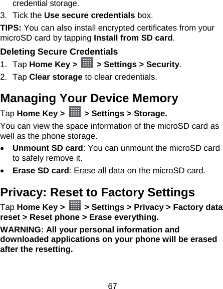 67 credential storage. 3. Tick the Use secure credentials box.  TIPS: You can also install encrypted certificates from your microSD card by tapping Install from SD card. Deleting Secure Credentials 1. Tap Home Key &gt;    &gt; Settings &gt; Security. 2. Tap Clear storage to clear credentials. Managing Your Device Memory Tap Home Key &gt;    &gt; Settings &gt; Storage. You can view the space information of the microSD card as well as the phone storage.    Unmount SD card: You can unmount the microSD card to safely remove it.  Erase SD card: Erase all data on the microSD card. Privacy: Reset to Factory Settings Tap Home Key &gt;    &gt; Settings &gt; Privacy &gt; Factory data reset &gt; Reset phone &gt; Erase everything. WARNING: All your personal information and downloaded applications on your phone will be erased after the resetting. 