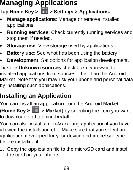 68 Managing Applications Tap Home Key &gt;    &gt; Settings &gt; Applications.  Manage applications: Manage or remove installed applications.  Running services: Check currently running services and stop them if needed.  Storage use: View storage used by applications.  Battery use: See what has been using the battery.  Development: Set options for application development. Tick the Unknown sources check box if you want to installed applications from sources other than the Android Market. Note that you may risk your phone and personal data by installing such applications. Installing an Application You can install an application from the Android Market (Home Key &gt;   &gt; Market) by selecting the item you want to download and tapping Install. You can also install a non-Marketing application if you have allowed the installation of it. Make sure that you select an application developed for your device and processor type before installing it. 1.  Copy the application file to the microSD card and install the card on your phone. 