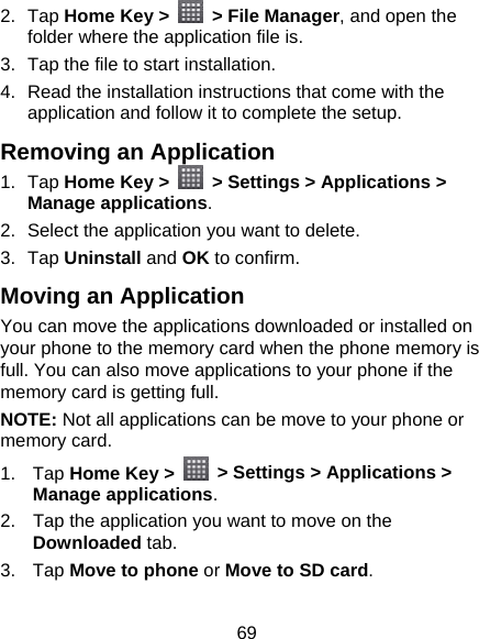 69 2. Tap Home Key &gt;    &gt; File Manager, and open the folder where the application file is. 3.  Tap the file to start installation. 4.  Read the installation instructions that come with the application and follow it to complete the setup. Removing an Application 1. Tap Home Key &gt;    &gt; Settings &gt; Applications &gt; Manage applications. 2.  Select the application you want to delete. 3. Tap Uninstall and OK to confirm. Moving an Application You can move the applications downloaded or installed on your phone to the memory card when the phone memory is full. You can also move applications to your phone if the memory card is getting full. NOTE: Not all applications can be move to your phone or memory card. 1. Tap Home Key &gt;    &gt; Settings &gt; Applications &gt; Manage applications. 2.  Tap the application you want to move on the Downloaded tab. 3. Tap Move to phone or Move to SD card. 
