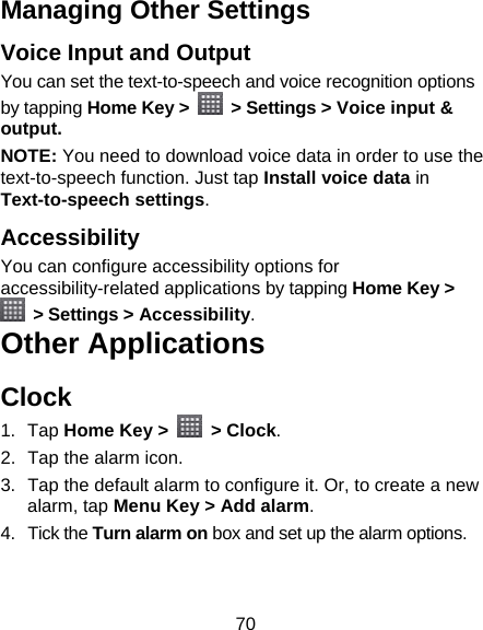 70 Managing Other Settings Voice Input and Output You can set the text-to-speech and voice recognition options by tapping Home Key &gt;    &gt; Settings &gt; Voice input &amp; output.  NOTE: You need to download voice data in order to use the text-to-speech function. Just tap Install voice data in Text-to-speech settings. Accessibility You can configure accessibility options for accessibility-related applications by tapping Home Key &gt;  &gt; Settings &gt; Accessibility. Other Applications Clock 1. Tap Home Key &gt;   &gt; Clock. 2.  Tap the alarm icon. 3.  Tap the default alarm to configure it. Or, to create a new alarm, tap Menu Key &gt; Add alarm. 4. Tick the Turn alarm on box and set up the alarm options. 