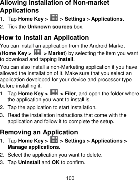 100 Allowing Installation of Non-market Applications 1.  Tap Home Key &gt;    &gt; Settings &gt; Applications. 2.  Tick the Unknown sources box. How to Install an Application You can install an application from the Android Market (Home Key &gt;    &gt; Market) by selecting the item you want to download and tapping Install. You can also install a non-Marketing application if you have allowed the installation of it. Make sure that you select an application developed for your device and processor type before installing it. 1.  Tap Home Key &gt;    &gt; Filer, and open the folder where the application you want to install is. 2.  Tap the application to start installation. 3.  Read the installation instructions that come with the application and follow it to complete the setup. Removing an Application 1.  Tap Home Key &gt;    &gt; Settings &gt; Applications &gt; Manage applications. 2.  Select the application you want to delete. 3.  Tap Uninstall and OK to confirm. 