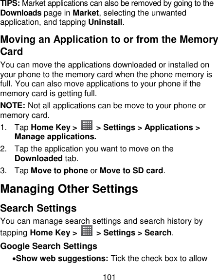 101 TIPS: Market applications can also be removed by going to the Downloads page in Market, selecting the unwanted application, and tapping Uninstall. Moving an Application to or from the Memory Card You can move the applications downloaded or installed on your phone to the memory card when the phone memory is full. You can also move applications to your phone if the memory card is getting full. NOTE: Not all applications can be move to your phone or memory card.   1.  Tap Home Key &gt;    &gt; Settings &gt; Applications &gt; Manage applications. 2.  Tap the application you want to move on the Downloaded tab. 3.  Tap Move to phone or Move to SD card. Managing Other Settings Search Settings You can manage search settings and search history by tapping Home Key &gt;    &gt; Settings &gt; Search. Google Search Settings Show web suggestions: Tick the check box to allow 