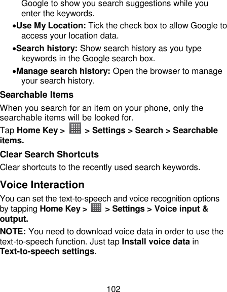 102 Google to show you search suggestions while you enter the keywords. Use My Location: Tick the check box to allow Google to access your location data. Search history: Show search history as you type keywords in the Google search box. Manage search history: Open the browser to manage your search history. Searchable Items   When you search for an item on your phone, only the searchable items will be looked for.   Tap Home Key &gt;    &gt; Settings &gt; Search &gt; Searchable items. Clear Search Shortcuts Clear shortcuts to the recently used search keywords. Voice Interaction You can set the text-to-speech and voice recognition options by tapping Home Key &gt;    &gt; Settings &gt; Voice input &amp; output.   NOTE: You need to download voice data in order to use the text-to-speech function. Just tap Install voice data in Text-to-speech settings. 