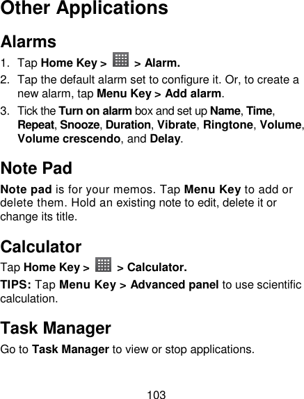 103 Other Applications Alarms 1.  Tap Home Key &gt;    &gt; Alarm. 2.  Tap the default alarm set to configure it. Or, to create a new alarm, tap Menu Key &gt; Add alarm. 3.  Tick the Turn on alarm box and set up Name, Time, Repeat, Snooze, Duration, Vibrate, Ringtone, Volume, Volume crescendo, and Delay. Note Pad Note pad is for your memos. Tap Menu Key to add or delete them. Hold an existing note to edit, delete it or change its title. Calculator Tap Home Key &gt;    &gt; Calculator. TIPS: Tap Menu Key &gt; Advanced panel to use scientific calculation. Task Manager Go to Task Manager to view or stop applications. 